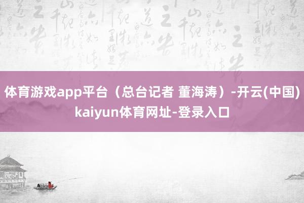 体育游戏app平台（总台记者 董海涛）-开云(中国)kaiyun体育网址-登录入口