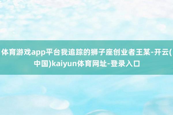 体育游戏app平台我追踪的狮子座创业者王某-开云(中国)kaiyun体育网址-登录入口