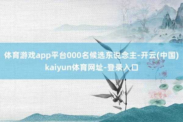 体育游戏app平台000名候选东说念主-开云(中国)kaiyun体育网址-登录入口