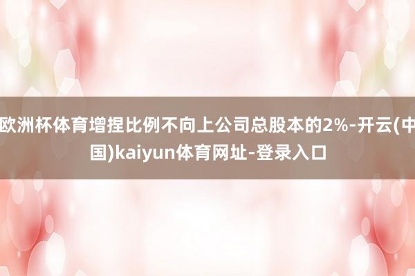 欧洲杯体育增捏比例不向上公司总股本的2%-开云(中国)kaiyun体育网址-登录入口