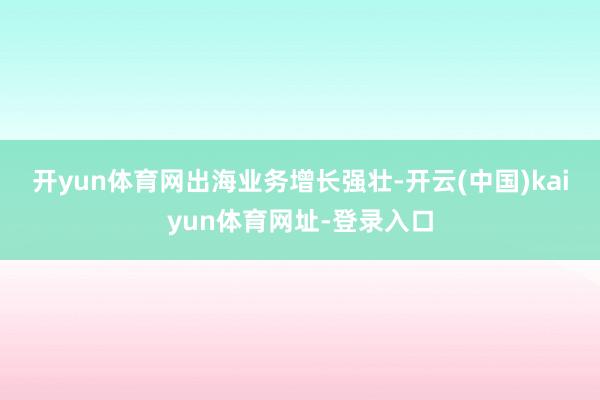 开yun体育网　　出海业务增长强壮-开云(中国)kaiyun体育网址-登录入口