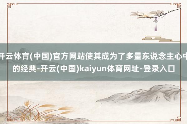 开云体育(中国)官方网站使其成为了多量东说念主心中的经典-开云(中国)kaiyun体育网址-登录入口