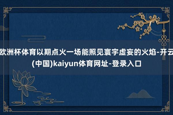 欧洲杯体育以期点火一场能照见寰宇虚妄的火焰-开云(中国)kaiyun体育网址-登录入口