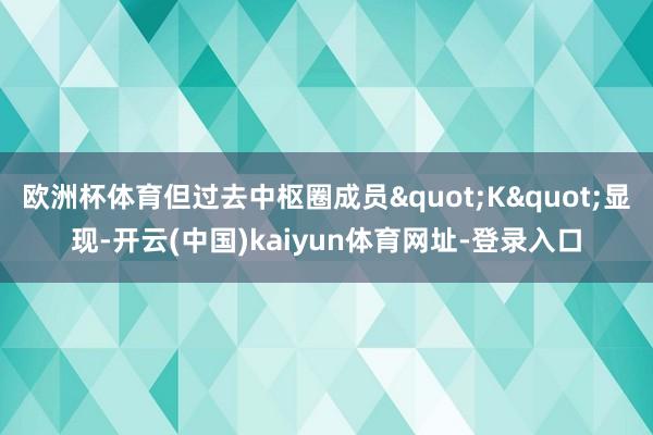 欧洲杯体育但过去中枢圈成员"K"显现-开云(中国)kaiyun体育网址-登录入口