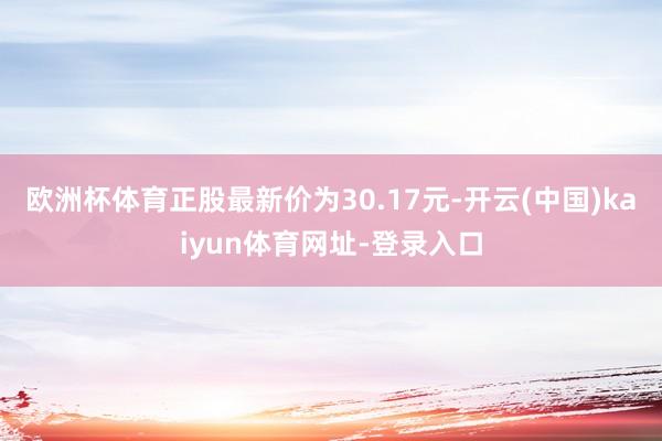 欧洲杯体育正股最新价为30.17元-开云(中国)kaiyun体育网址-登录入口