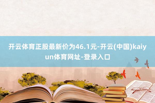 开云体育正股最新价为46.1元-开云(中国)kaiyun体育网址-登录入口
