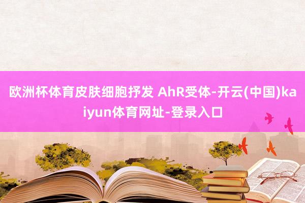 欧洲杯体育皮肤细胞抒发 AhR受体-开云(中国)kaiyun体育网址-登录入口
