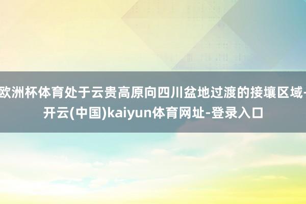 欧洲杯体育处于云贵高原向四川盆地过渡的接壤区域-开云(中国)kaiyun体育网址-登录入口
