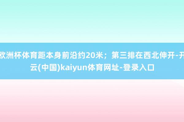 欧洲杯体育距本身前沿约20米；第三排在西北伸开-开云(中国)kaiyun体育网址-登录入口