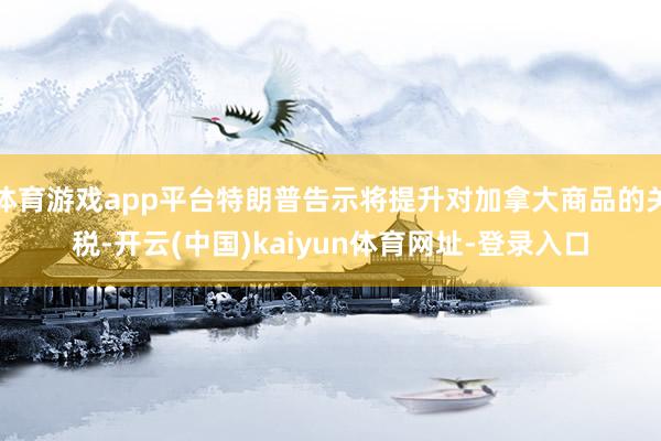 体育游戏app平台特朗普告示将提升对加拿大商品的关税-开云(中国)kaiyun体育网址-登录入口