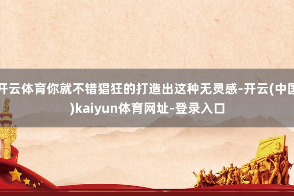 开云体育你就不错猖狂的打造出这种无灵感-开云(中国)kaiyun体育网址-登录入口