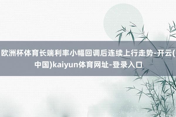 欧洲杯体育长端利率小幅回调后连续上行走势-开云(中国)kaiyun体育网址-登录入口
