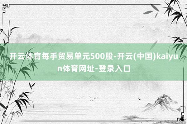 开云体育每手贸易单元500股-开云(中国)kaiyun体育网址-登录入口
