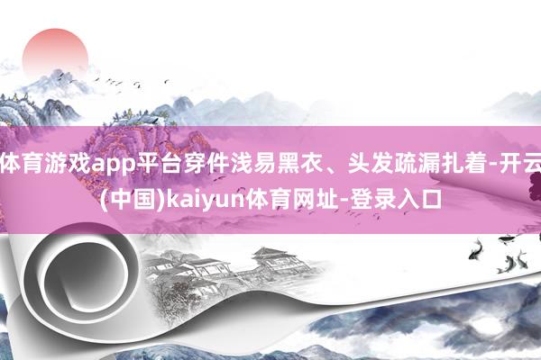 体育游戏app平台穿件浅易黑衣、头发疏漏扎着-开云(中国)kaiyun体育网址-登录入口