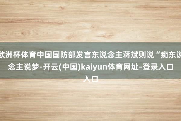 欧洲杯体育中国国防部发言东说念主蒋斌则说“痴东说念主说梦-开云(中国)kaiyun体育网址-登录入口