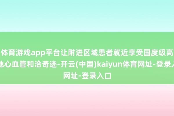 体育游戏app平台让附进区域患者就近享受国度级高质地心血管和洽奇迹-开云(中国)kaiyun体育网址-登录入口