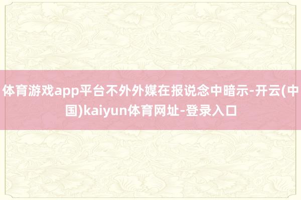 体育游戏app平台不外外媒在报说念中暗示-开云(中国)kaiyun体育网址-登录入口