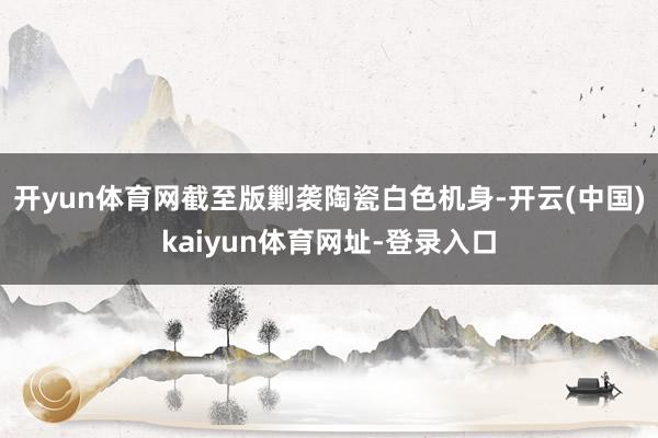 开yun体育网截至版剿袭陶瓷白色机身-开云(中国)kaiyun体育网址-登录入口