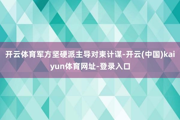 开云体育军方坚硬派主导对柬计谋-开云(中国)kaiyun体育网址-登录入口