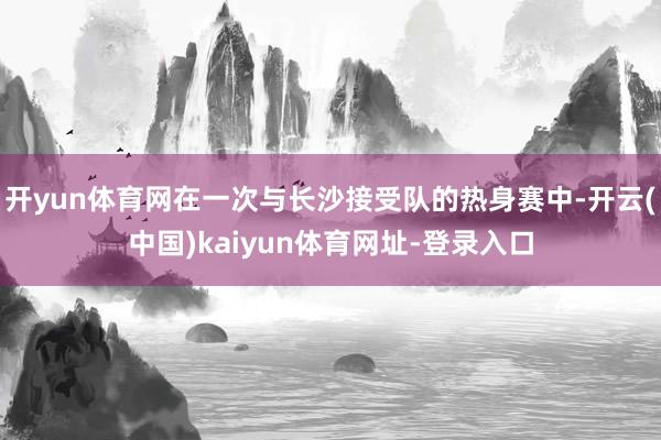 开yun体育网在一次与长沙接受队的热身赛中-开云(中国)kaiyun体育网址-登录入口