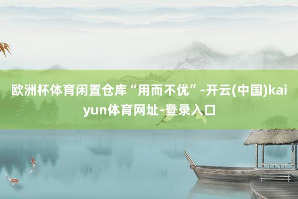 欧洲杯体育闲置仓库“用而不优”-开云(中国)kaiyun体育网址-登录入口