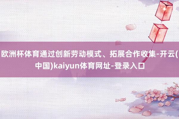 欧洲杯体育通过创新劳动模式、拓展合作收集-开云(中国)kaiyun体育网址-登录入口