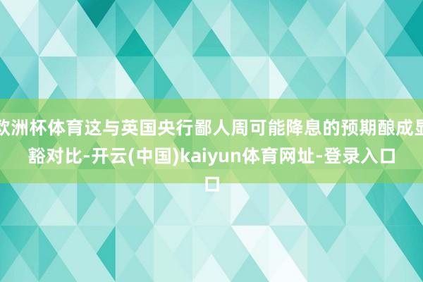 欧洲杯体育这与英国央行鄙人周可能降息的预期酿成显豁对比-开云(中国)kaiyun体育网址-登录入口