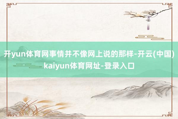 开yun体育网事情并不像网上说的那样-开云(中国)kaiyun体育网址-登录入口