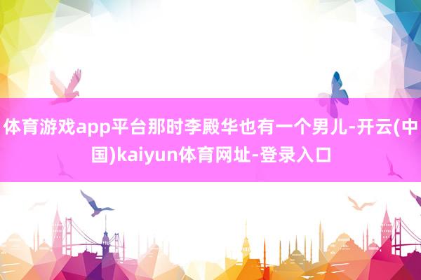 体育游戏app平台那时李殿华也有一个男儿-开云(中国)kaiyun体育网址-登录入口
