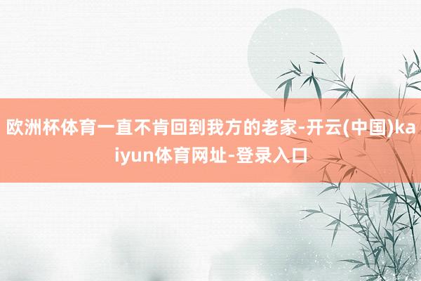 欧洲杯体育一直不肯回到我方的老家-开云(中国)kaiyun体育网址-登录入口