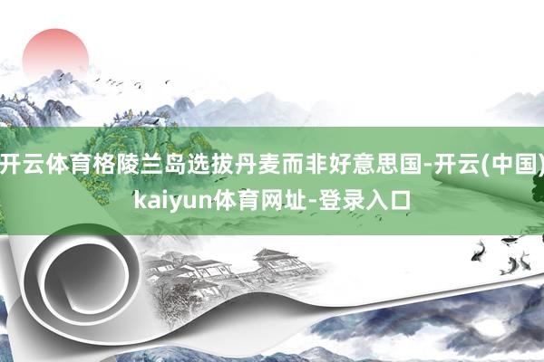 开云体育格陵兰岛选拔丹麦而非好意思国-开云(中国)kaiyun体育网址-登录入口
