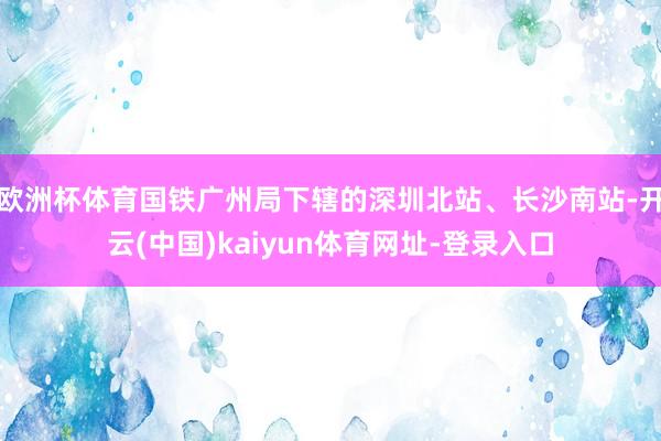 欧洲杯体育国铁广州局下辖的深圳北站、长沙南站-开云(中国)kaiyun体育网址-登录入口