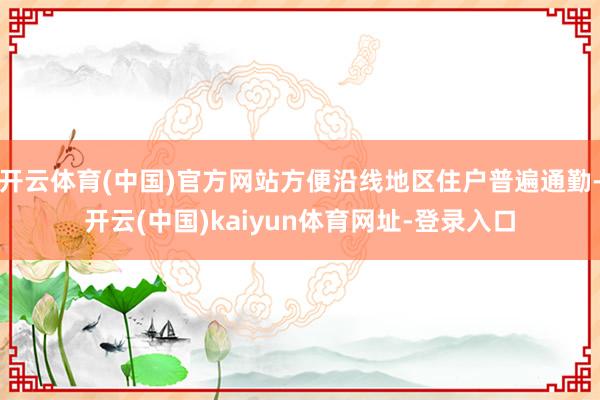 开云体育(中国)官方网站方便沿线地区住户普遍通勤-开云(中国)kaiyun体育网址-登录入口