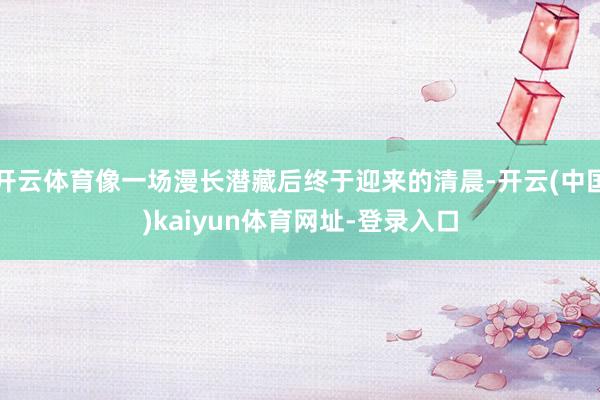 开云体育像一场漫长潜藏后终于迎来的清晨-开云(中国)kaiyun体育网址-登录入口