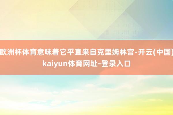 欧洲杯体育意味着它平直来自克里姆林宫-开云(中国)kaiyun体育网址-登录入口